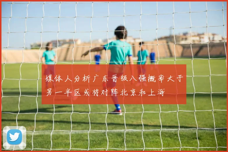 媒体人分析广东晋级八强概率大于另一半区或将对阵北京和上海