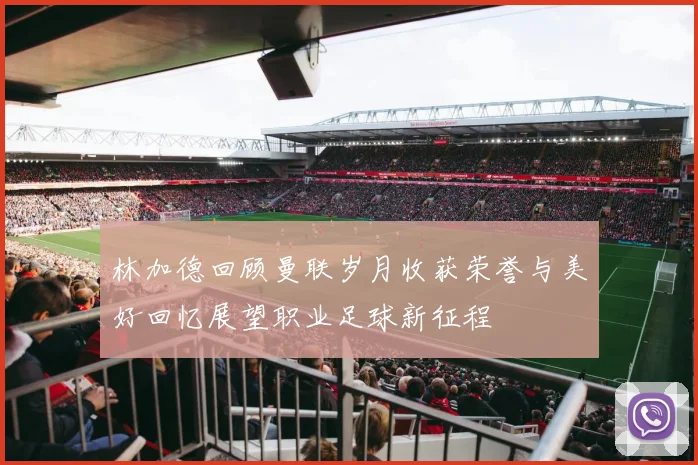 林加德回顾曼联岁月收获荣誉与美好回忆展望职业足球新征程