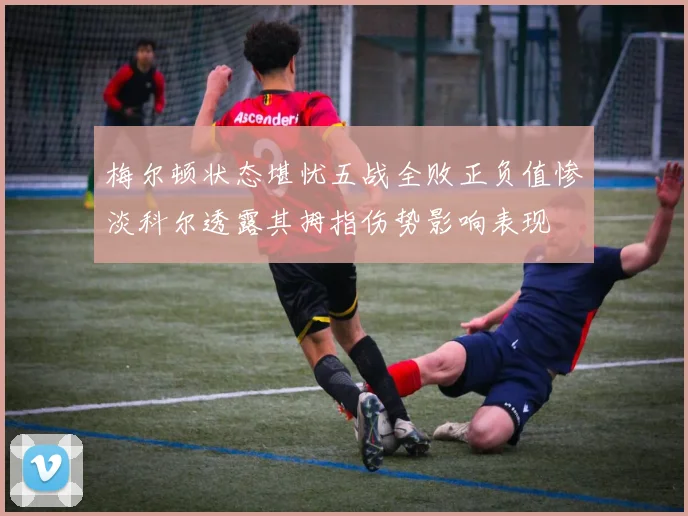 梅尔顿状态堪忧五战全败正负值惨淡科尔透露其拇指伤势影响表现