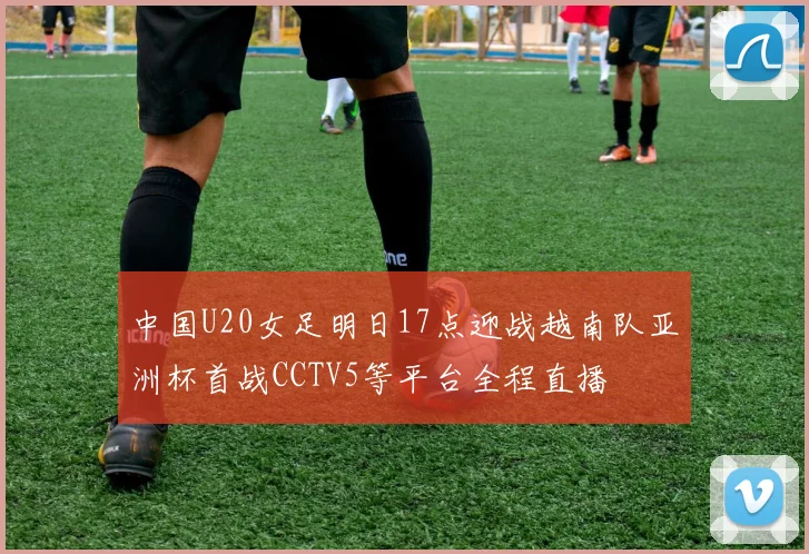 中国U20女足明日17点迎战越南队亚洲杯首战CCTV5等平台全程直播
