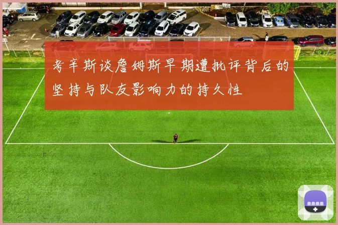 考辛斯谈詹姆斯早期遭批评背后的坚持与队友影响力的持久性