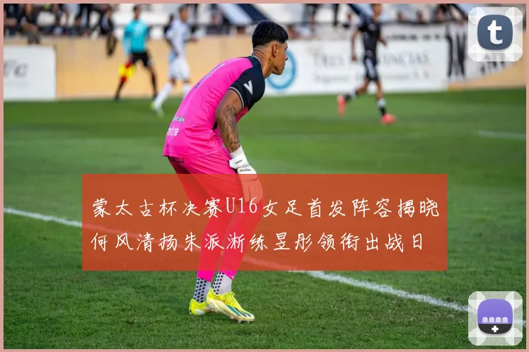 蒙太古杯决赛U16女足首发阵容揭晓何风清扬朱派淅练昱彤领衔出战日本队