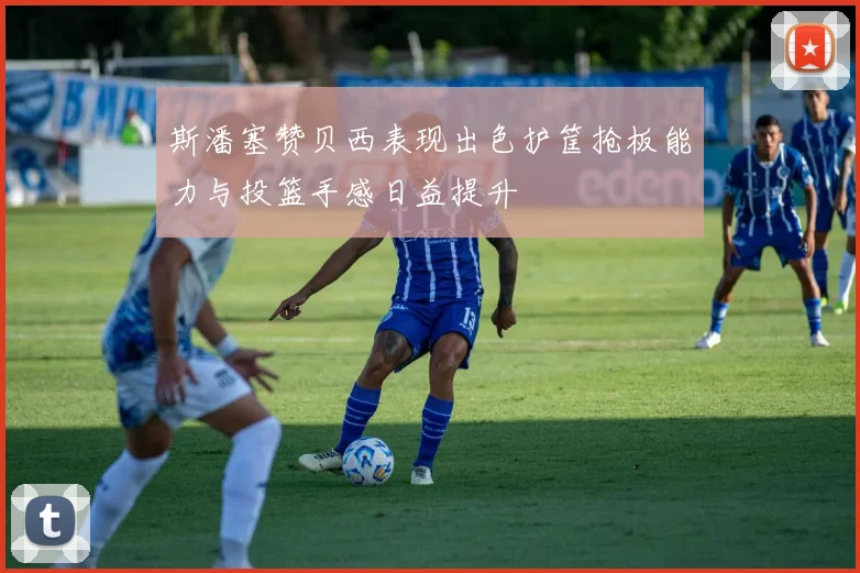 斯潘塞赞贝西表现出色护筐抢板能力与投篮手感日益提升