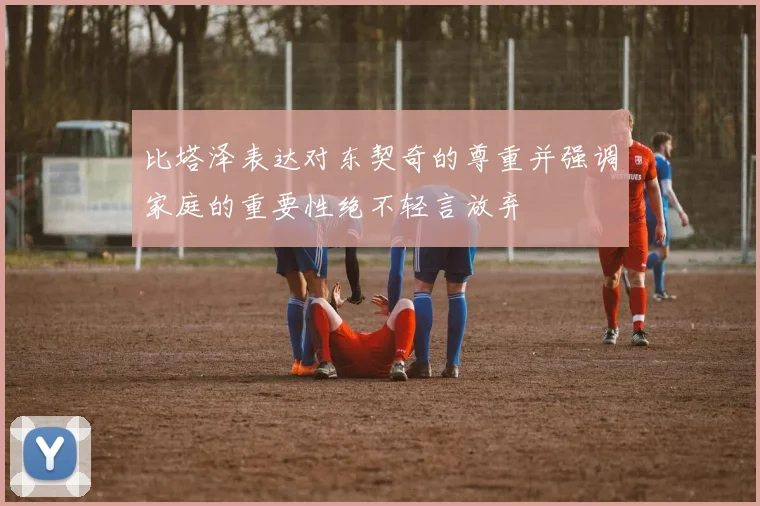 比塔泽表达对东契奇的尊重并强调家庭的重要性绝不轻言放弃