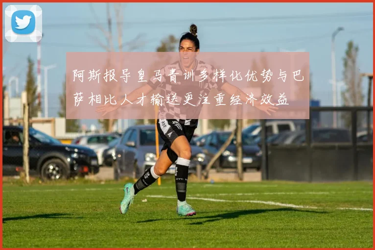 阿斯报导皇马青训多样化优势与巴萨相比人才输送更注重经济效益