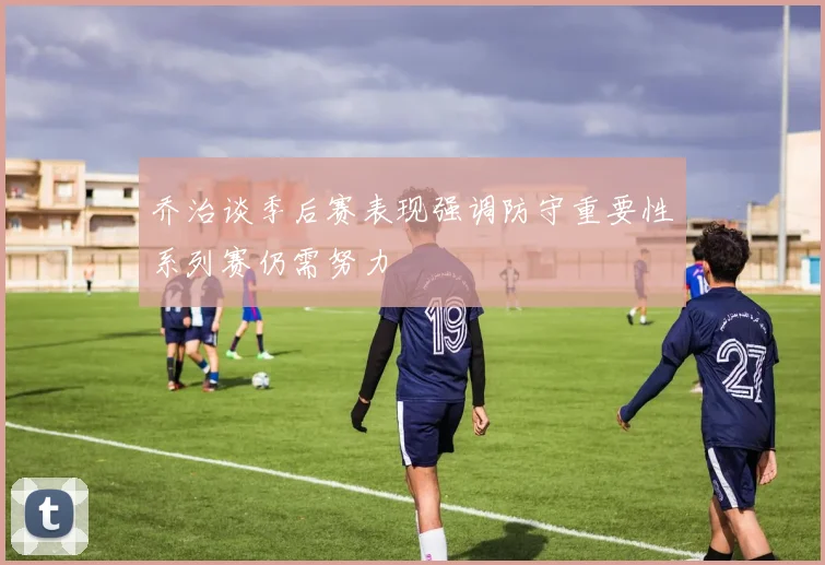 乔治谈季后赛表现强调防守重要性系列赛仍需努力