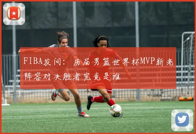 FIBA发问：历届男篮世界杯MVP新老阵容对决胜者究竟是谁