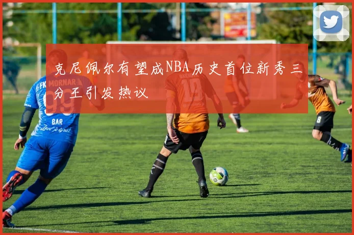 克尼佩尔有望成NBA历史首位新秀三分王引发热议