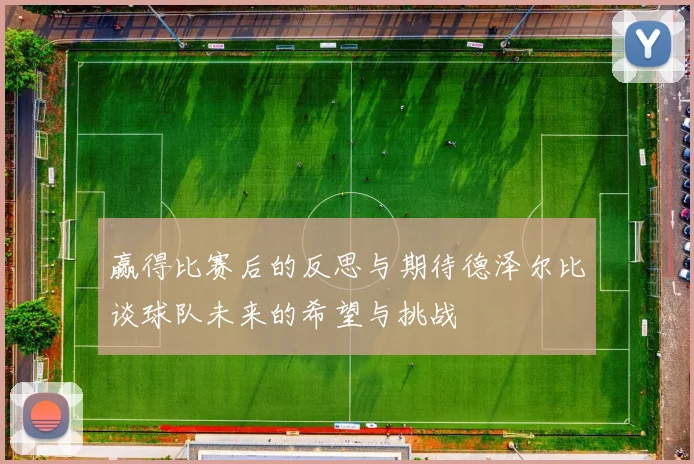 赢得比赛后的反思与期待德泽尔比谈球队未来的希望与挑战