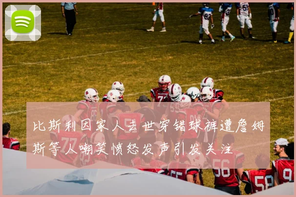 比斯利因家人去世穿错球裤遭詹姆斯等人嘲笑愤怒发声引发关注