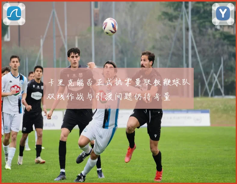 卡里克能否正式执掌曼联教鞭球队双线作战与引援问题仍待考量