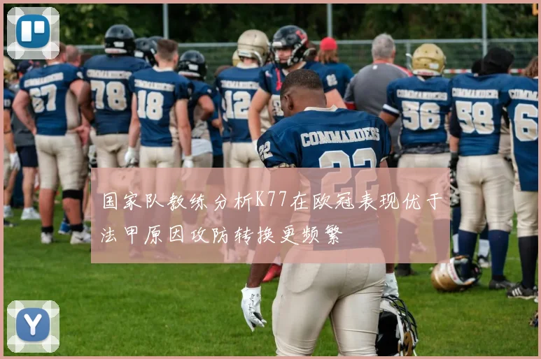 国家队教练分析K77在欧冠表现优于法甲原因攻防转换更频繁