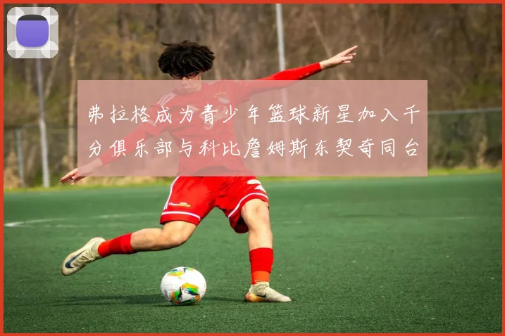 弗拉格成为青少年篮球新星加入千分俱乐部与科比詹姆斯东契奇同台竞技