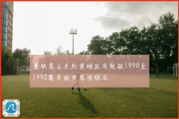 曼联复古系列重磅发布致敬1990至1992赛季经典客场球衣