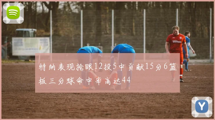 特纳表现抢眼12投5中贡献15分6篮板三分球命中率高达44