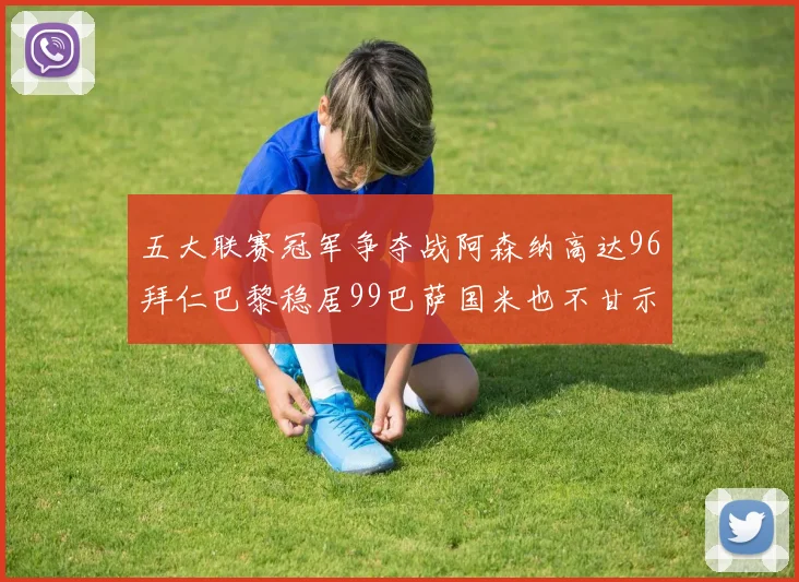 五大联赛冠军争夺战阿森纳高达96拜仁巴黎稳居99巴萨国米也不甘示弱