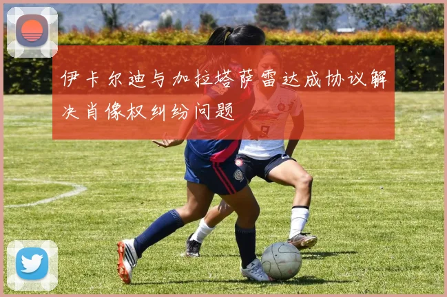 伊卡尔迪与加拉塔萨雷达成协议解决肖像权纠纷问题